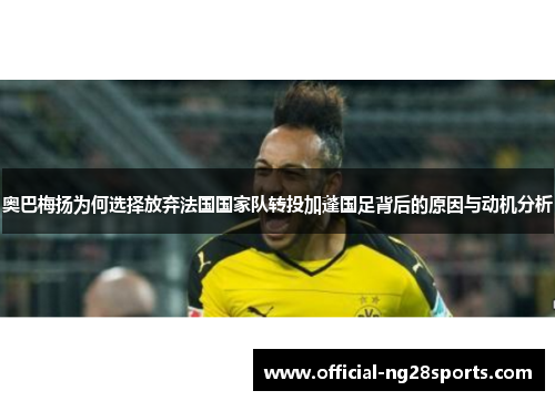 奥巴梅扬为何选择放弃法国国家队转投加蓬国足背后的原因与动机分析 奥巴梅扬为何选择放弃法国国家队转投加蓬国足背后的原因与动机分析