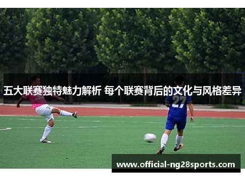 五大联赛独特魅力解析 每个联赛背后的文化与风格差异