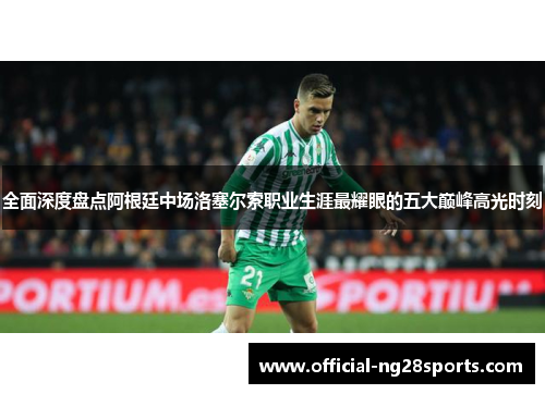 全面深度盘点阿根廷中场洛塞尔索职业生涯最耀眼的五大巅峰高光时刻 全面深度盘点阿根廷中场洛塞尔索职业生涯最耀眼的五大巅峰高光时刻