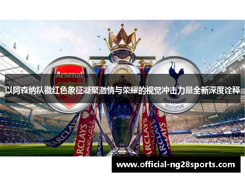 以阿森纳队徽红色象征凝聚激情与荣耀的视觉冲击力量全新深度诠释