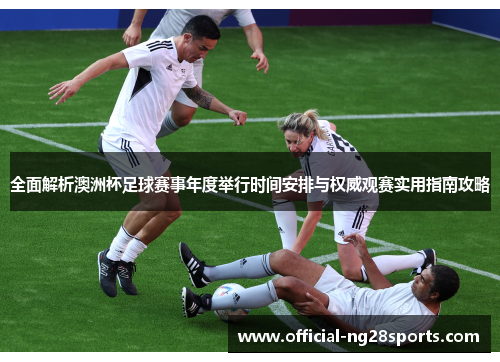 全面解析澳洲杯足球赛事年度举行时间安排与权威观赛实用指南攻略 全面解析澳洲杯足球赛事年度举行时间安排与权威观赛实用指南攻略