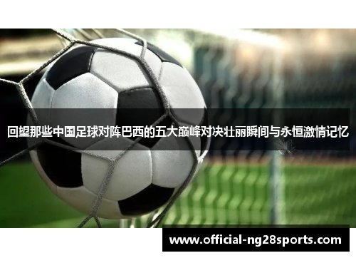 回望那些中国足球对阵巴西的五大巅峰对决壮丽瞬间与永恒激情记忆