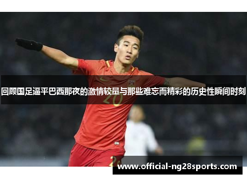 回顾国足逼平巴西那夜的激情较量与那些难忘而精彩的历史性瞬间时刻