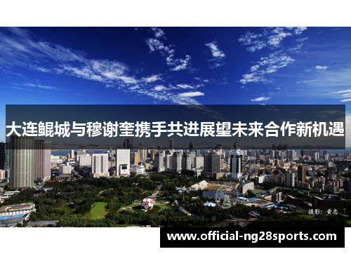 大连鲲城与穆谢奎携手共进展望未来合作新机遇 大连鲲城与穆谢奎携手共进展望未来合作新机遇