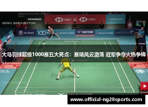 大马羽球超级1000赛五大亮点:赛场风云激荡 冠军争夺火热争锋 大马羽球超级1000赛五大亮点:赛场风云激荡 冠军争夺火热争锋