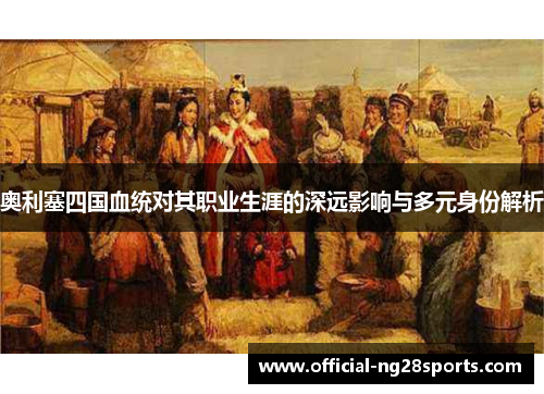 奥利塞四国血统对其职业生涯的深远影响与多元身份解析