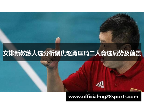 女排新教练人选分析聚焦赵勇匡琦二人竞选局势及前景 女排新教练人选分析聚焦赵勇匡琦二人竞选局势及前景