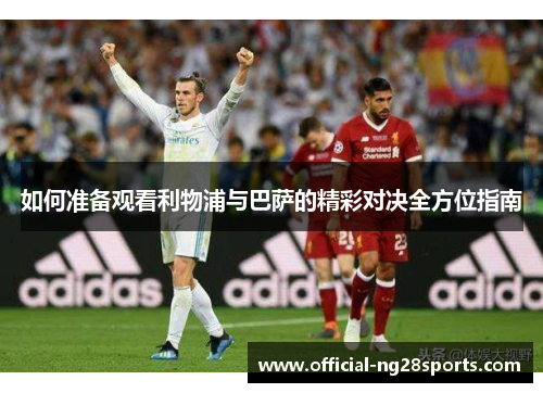 如何准备观看利物浦与巴萨的精彩对决全方位指南 如何准备观看利物浦与巴萨的精彩对决全方位指南