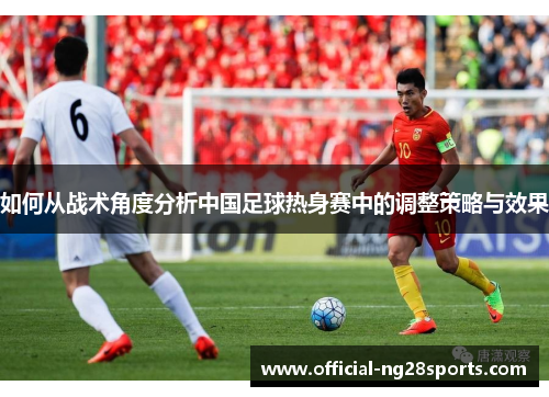 如何从战术角度分析中国足球热身赛中的调整策略与效果 如何从战术角度分析中国足球热身赛中的调整策略与效果
