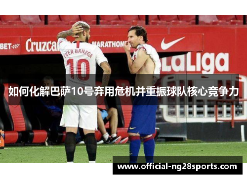 如何化解巴萨10号弃用危机并重振球队核心竞争力 如何化解巴萨10号弃用危机并重振球队核心竞争力