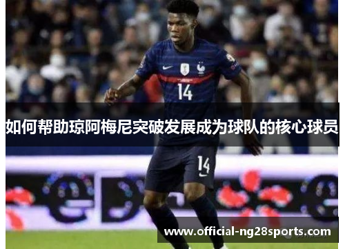 如何帮助琼阿梅尼突破发展成为球队的核心球员