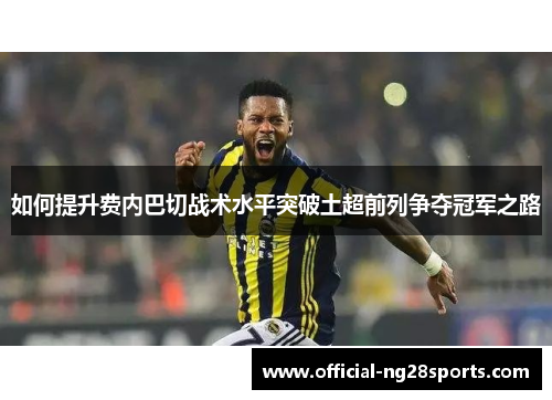 如何提升费内巴切战术水平突破土超前列争夺冠军之路 如何提升费内巴切战术水平突破土超前列争夺冠军之路