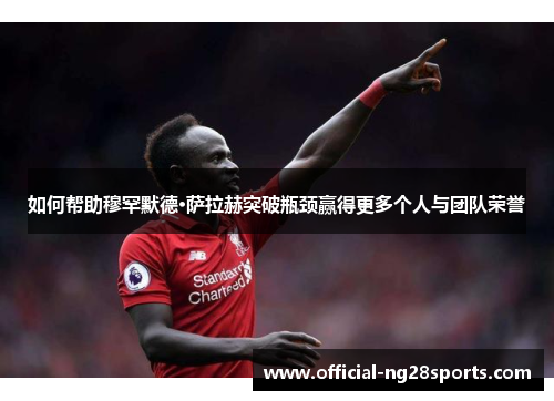 如何帮助穆罕默德·萨拉赫突破瓶颈赢得更多个人与团队荣誉 如何帮助穆罕默德·萨拉赫突破瓶颈赢得更多个人与团队荣誉