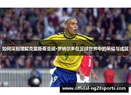 如何深刻理解克里斯蒂亚诺·罗纳尔多在足球世界中的荣耀与成就