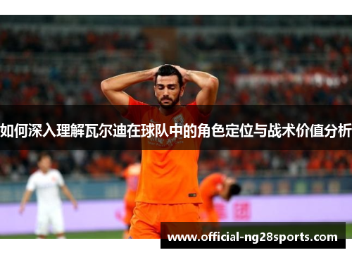 如何深入理解瓦尔迪在球队中的角色定位与战术价值分析