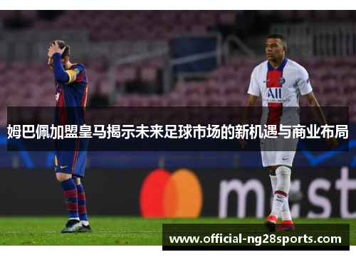 姆巴佩加盟皇马揭示未来足球市场的新机遇与商业布局