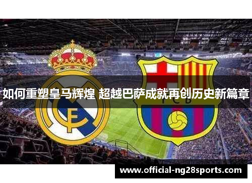 如何重塑皇马辉煌 超越巴萨成就再创历史新篇章